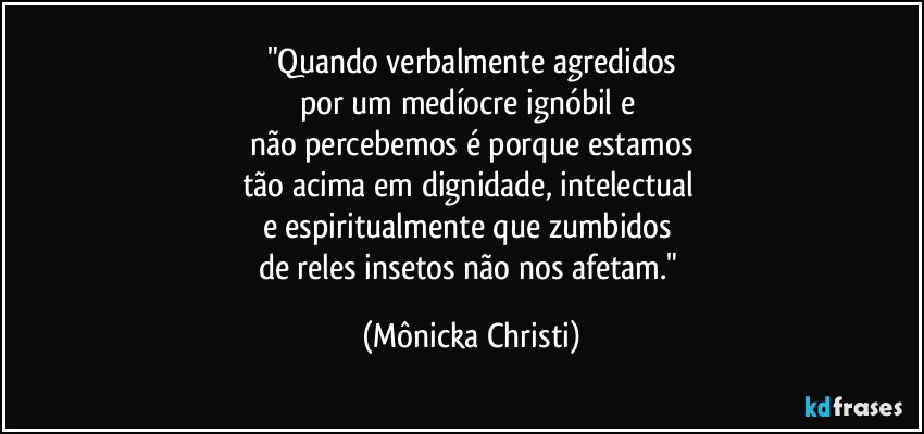 "Quando verbalmente agredidos
por um medíocre ignóbil e 
não percebemos é porque estamos
tão acima em dignidade, intelectual 
e espiritualmente que zumbidos 
de reles insetos não nos afetam." (Mônicka Christi)