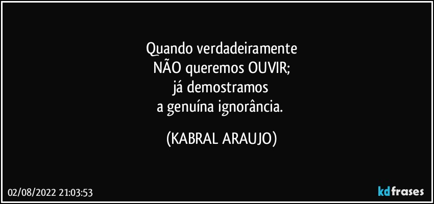 Quando verdadeiramente
NÃO queremos OUVIR;
já demostramos
a genuína ignorância. (KABRAL ARAUJO)