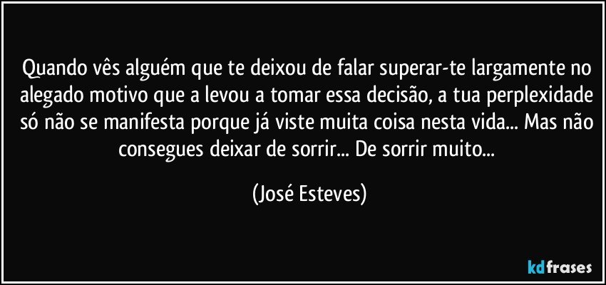 Quando vês alguém que te deixou de falar superar-te largamente no alegado motivo que a levou a tomar essa decisão, a tua perplexidade só não se manifesta porque já viste muita coisa nesta vida... Mas não consegues deixar de sorrir... De sorrir muito... (José Esteves)