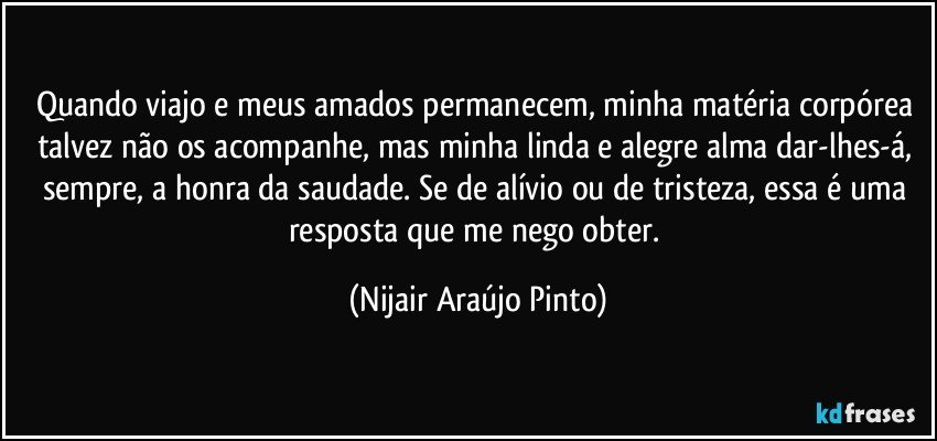 Quando viajo e meus amados permanecem, minha matéria corpórea talvez não os acompanhe, mas minha linda e alegre alma dar-lhes-á, sempre, a honra da saudade. Se de alívio ou de tristeza, essa é uma resposta que me nego obter. (Nijair Araújo Pinto)