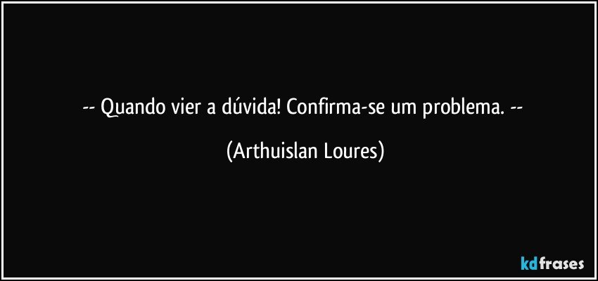 -- Quando vier a dúvida! Confirma-se um problema. -- (Arthuislan Loures)