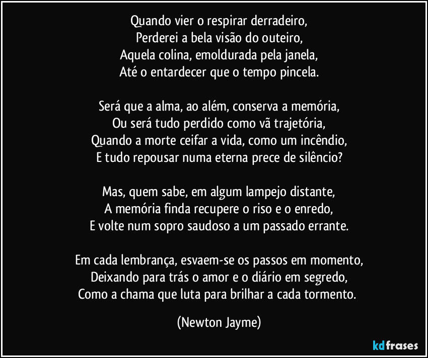 Quando vier o respirar derradeiro,
Perderei a bela visão do outeiro,
Aquela colina, emoldurada pela janela,
Até o entardecer que o tempo pincela.

Será que a alma, ao além, conserva a memória,
Ou será tudo perdido como vã trajetória,
Quando a morte ceifar a vida, como um incêndio,
E tudo repousar numa eterna prece de silêncio?

Mas, quem sabe, em algum lampejo distante,
A memória finda recupere o riso e o enredo,
E volte num sopro saudoso a um passado errante.

Em cada lembrança, esvaem-se os passos em momento,
Deixando para trás o amor e o diário em segredo,
Como a chama que luta para brilhar a cada tormento. (Newton Jayme)