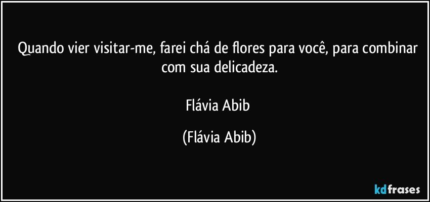 Quando vier visitar-me, farei chá de flores para você, para combinar com sua delicadeza.

Flávia Abib (Flávia Abib)