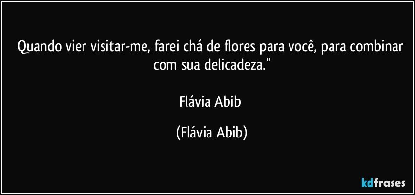 Quando vier visitar-me, farei chá de flores para você, para combinar com sua delicadeza."

Flávia Abib (Flávia Abib)