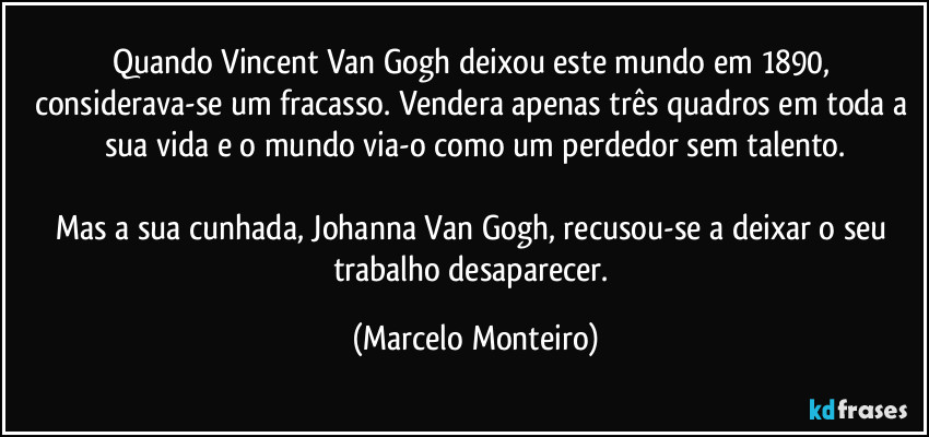 Quando Vincent Van Gogh deixou este mundo em 1890, considerava-se um fracasso. Vendera  apenas três quadros em toda a sua vida e o mundo via-o como um perdedor sem talento.
Mas a sua cunhada, Johanna Van Gogh, recusou-se a deixar o seu trabalho desaparecer. (Marcelo Monteiro)
