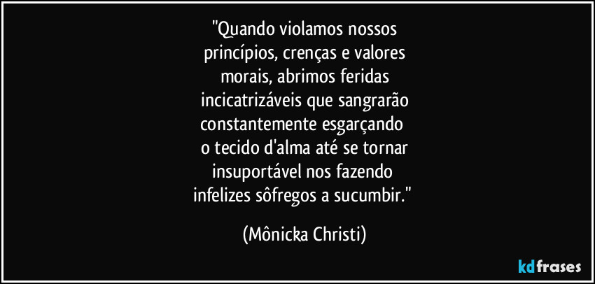 "Quando violamos nossos
princípios, crenças e valores
morais, abrimos feridas
incicatrizáveis que sangrarão
constantemente esgarçando 
o tecido d'alma até se tornar
insuportável nos fazendo 
infelizes sôfregos a sucumbir." (Mônicka Christi)