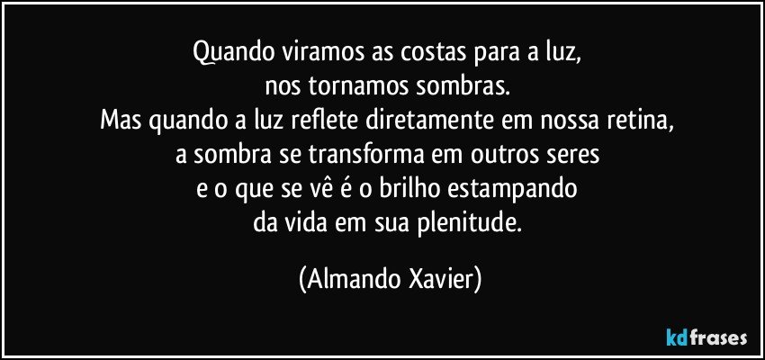 Quando viramos as costas para a luz, 
nos tornamos sombras. 
Mas quando a luz reflete diretamente em nossa retina, 
a sombra se transforma em outros seres 
e o que se vê é o brilho estampando 
da vida em sua plenitude. (Almando Xavier)