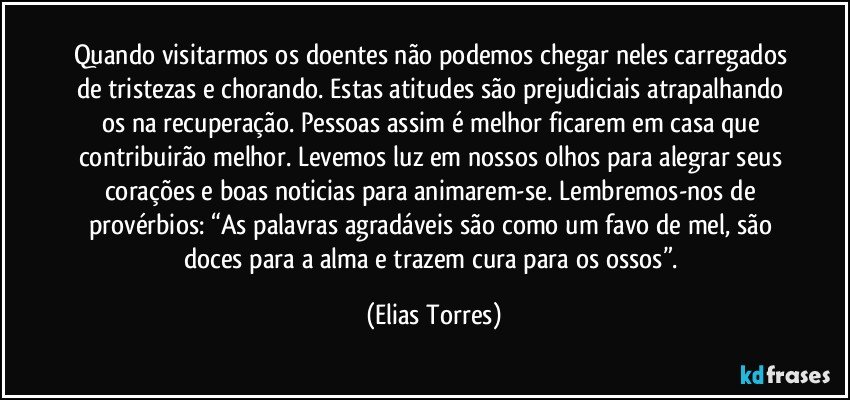 Quando visitarmos os doentes não podemos chegar neles carregados de tristezas e chorando. Estas atitudes são prejudiciais atrapalhando os na recuperação. Pessoas assim é melhor ficarem em casa que contribuirão melhor. Levemos luz em nossos olhos para alegrar seus corações e boas noticias para animarem-se. Lembremos-nos de provérbios: “As palavras agradáveis são como um favo de mel, são doces para a alma e trazem cura para os ossos”. (Elias Torres)