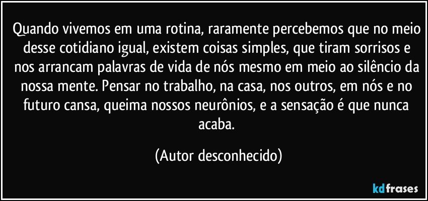 Quando vivemos em uma rotina, raramente percebemos que no meio desse cotidiano igual, existem coisas simples, que tiram sorrisos e nos arrancam palavras de vida de nós mesmo em meio ao silêncio da nossa mente. Pensar no trabalho, na casa, nos outros, em nós e no futuro cansa, queima nossos neurônios, e a sensação é que nunca acaba. (Autor desconhecido)