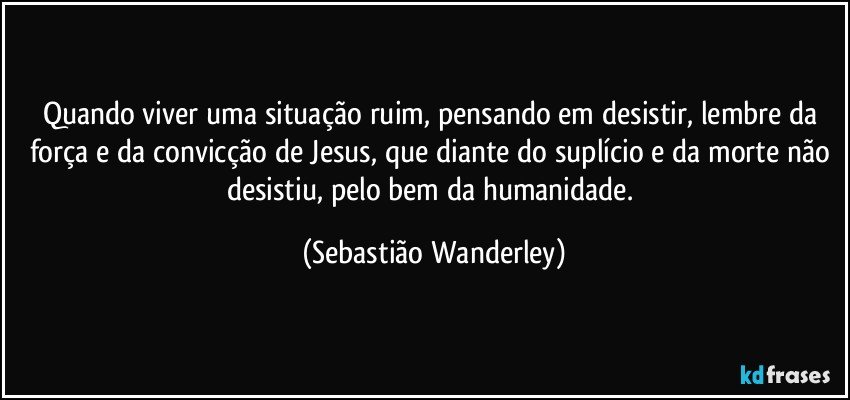 Quando viver uma situação ruim, pensando em desistir, lembre da força e da convicção de Jesus, que diante do suplício e da morte não desistiu, pelo bem da humanidade. (Sebastião Wanderley)