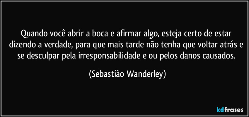 Quando você abrir a boca e afirmar algo, esteja certo de estar dizendo a verdade, para que mais tarde não tenha que voltar atrás e se desculpar pela irresponsabilidade e/ou pelos danos causados. (Sebastião Wanderley)