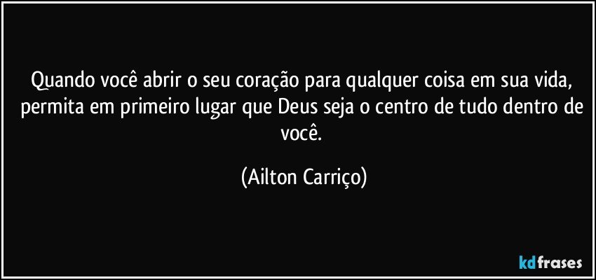 Quando você abrir o seu coração para qualquer coisa em sua vida, permita em primeiro lugar que Deus seja o centro de tudo dentro de você. (Ailton Carriço)