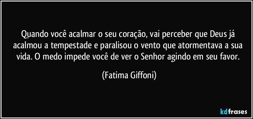 Quando você acalmar o seu coração, vai perceber que Deus já acalmou a tempestade e paralisou o vento que atormentava a sua vida. O medo impede você de ver o Senhor agindo em seu favor. (Fatima Giffoni)