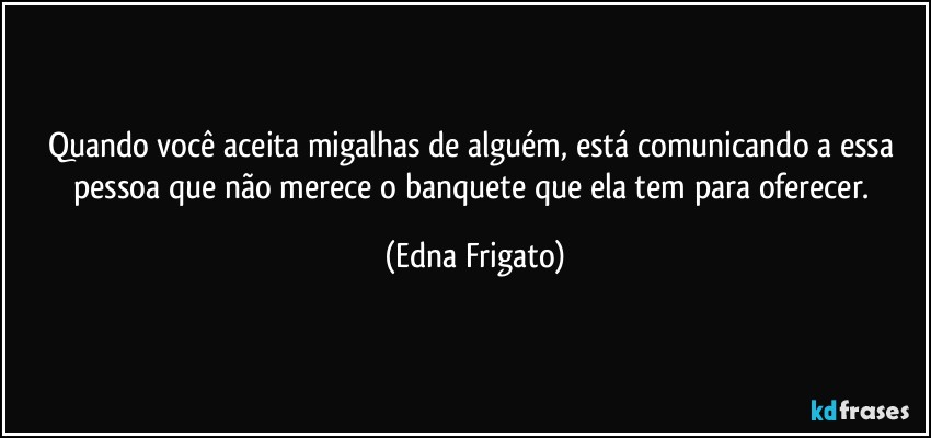 Quando você aceita migalhas de alguém, está comunicando a essa pessoa que não merece o banquete que ela tem para oferecer. (Edna Frigato)