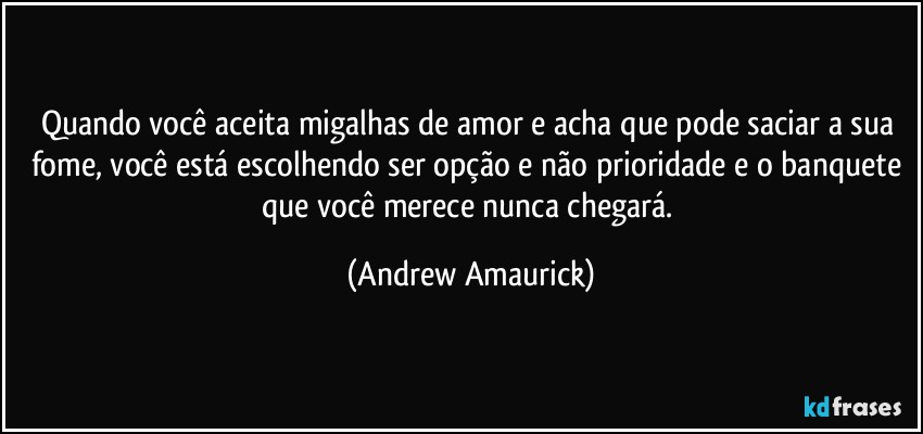 Quando você aceita migalhas de amor e acha que pode saciar a sua fome, você está escolhendo ser opção e não prioridade e o banquete que você merece nunca chegará. (Andrew Amaurick)