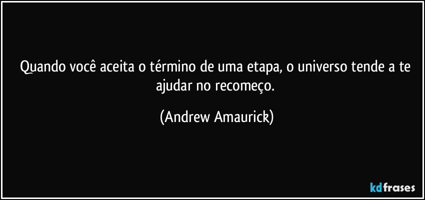 Quando você aceita o término de uma etapa, o universo tende a te ajudar no recomeço. (Andrew Amaurick)