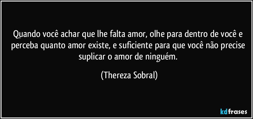 Quando você achar que lhe falta amor, olhe para dentro de você e  perceba quanto amor existe, e suficiente para que você não precise suplicar o amor de ninguém. (Thereza Sobral)