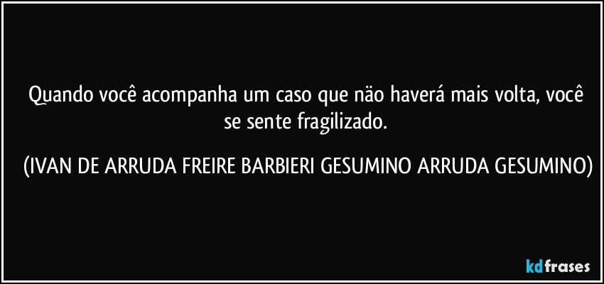 Quando você acompanha um caso que näo haverá mais volta, você se sente fragilizado. (IVAN DE ARRUDA FREIRE BARBIERI GESUMINO ARRUDA GESUMINO)
