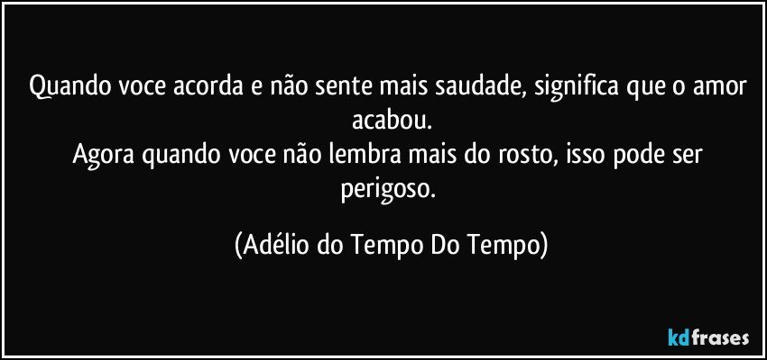 Quando voce acorda e não sente mais saudade, significa que o amor acabou.
Agora quando voce não lembra mais do rosto, isso pode ser perigoso. (Adélio do Tempo Do Tempo)