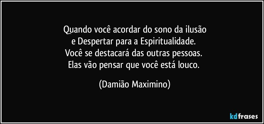 Quando você acordar do sono da ilusão
e Despertar para a Espiritualidade. 
Você se destacará das outras pessoas. 
Elas vão pensar que você está louco. (Damião Maximino)