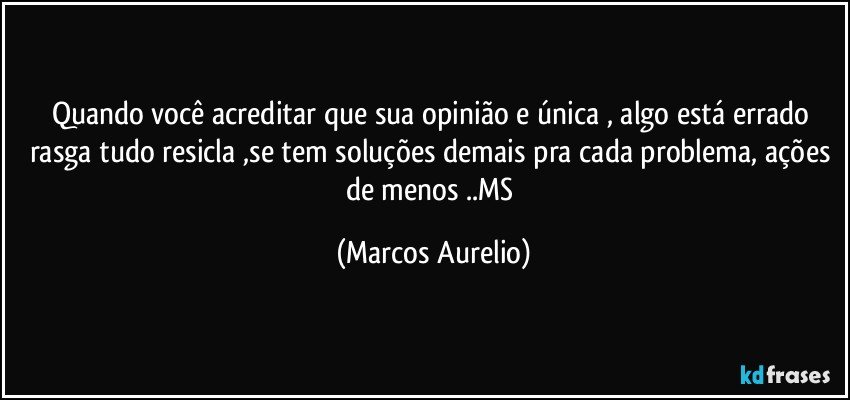 Quando você acreditar que sua opinião e única , algo está errado rasga tudo resicla ,se tem soluções demais  pra cada problema, ações de menos ..MS (Marcos Aurelio)