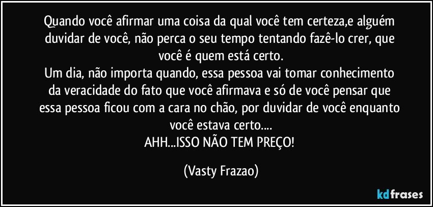 Quando você afirmar uma coisa da qual você tem certeza,e alguém duvidar de você, não perca o seu tempo tentando fazê-lo crer, que você é quem está certo.
Um dia, não importa quando, essa pessoa vai tomar conhecimento da veracidade do fato que você afirmava e só de você pensar que essa pessoa ficou com a cara no chão, por duvidar de você enquanto você estava certo...
AHH...ISSO NÃO TEM PREÇO! (Vasty Frazao)