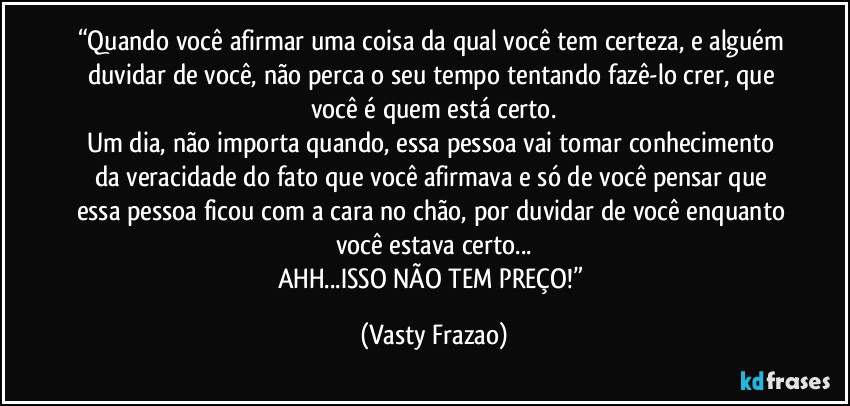 “Quando você afirmar uma coisa da qual você tem certeza, e alguém duvidar de você, não perca o seu tempo tentando fazê-lo crer, que você é quem está certo.
Um dia, não importa quando, essa pessoa vai tomar conhecimento da veracidade do fato que você afirmava e só de você pensar que essa pessoa ficou com a cara no chão, por duvidar de você enquanto você estava certo...
AHH...ISSO NÃO TEM PREÇO!” (Vasty Frazao)