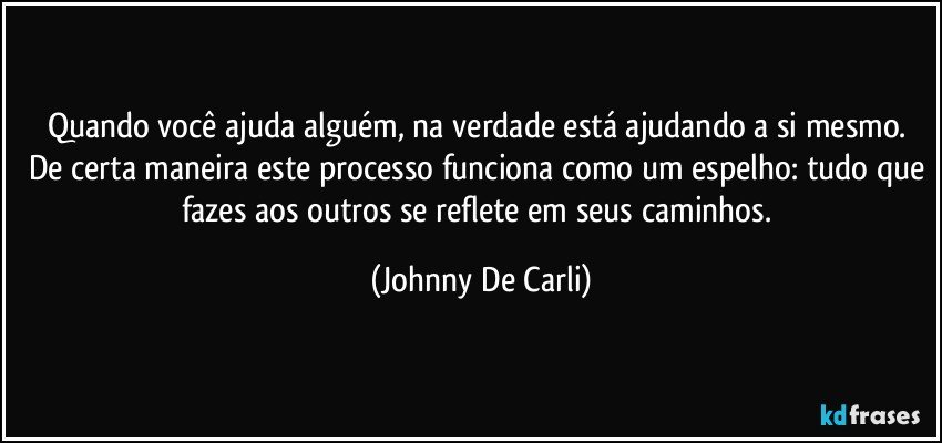 Quando você ajuda alguém, na verdade está ajudando a si mesmo. De certa maneira este processo funciona como um espelho: tudo que fazes aos outros se reflete em seus caminhos. (Johnny De Carli)