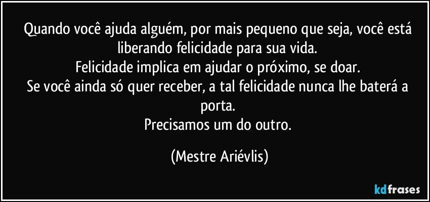 Quando você ajuda alguém, por mais pequeno que seja, você está liberando felicidade para sua vida. 
Felicidade implica em ajudar o próximo, se doar. 
Se você ainda só quer receber, a tal felicidade nunca lhe baterá a porta. 
Precisamos um do outro. (Mestre Ariévlis)