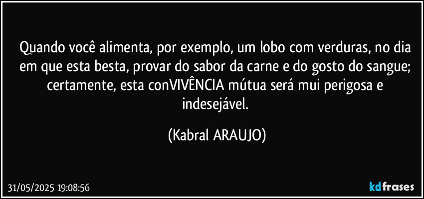 Quando você alimenta, por exemplo, um lobo com verduras, no dia em que esta besta, provar do sabor da carne e do gosto do sangue; certamente, esta conVIVÊNCIA mútua será mui perigosa e indesejável. (KABRAL ARAUJO)