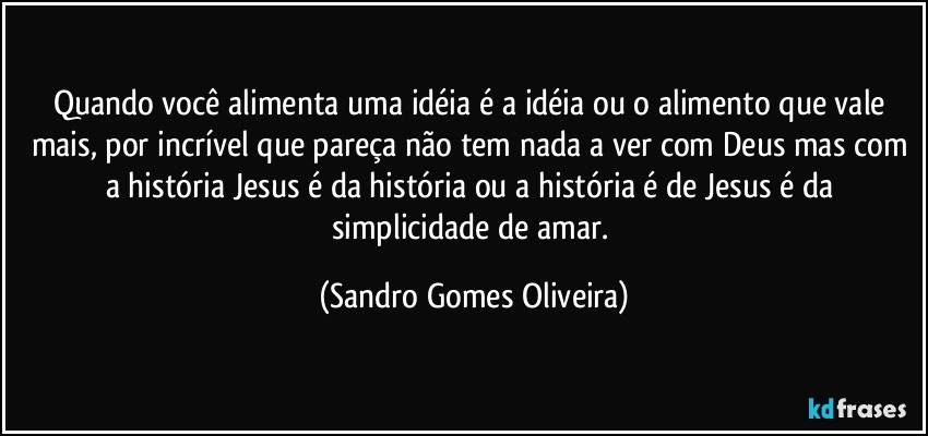 Quando você alimenta uma idéia é a idéia ou o alimento que vale mais, por incrível que pareça não tem nada a ver com Deus mas com a história Jesus é da história ou a história é de Jesus é da simplicidade de amar. (Sandro Gomes Oliveira)