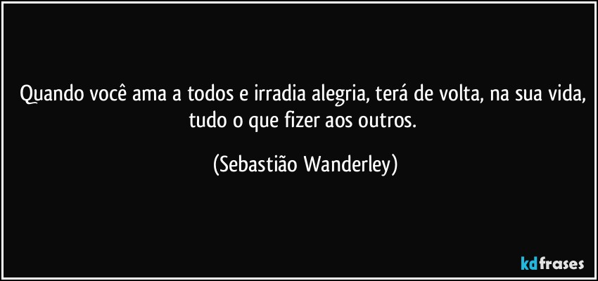 Quando você ama a todos e irradia alegria, terá de volta, na sua vida, tudo o que fizer aos outros. (Sebastião Wanderley)