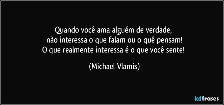 Quando você ama alguém de verdade, 
não interessa o que falam ou o quê pensam!
O que realmente interessa é o que você sente! (Michael Vlamis)