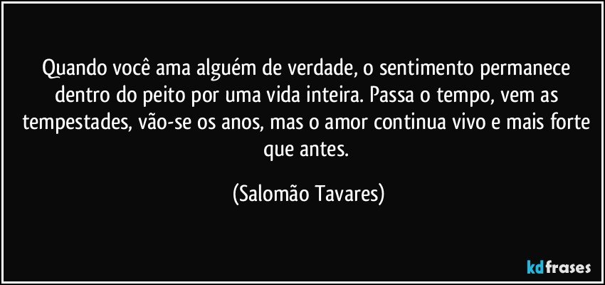 Quando você ama alguém de verdade, o sentimento permanece dentro do peito por uma vida inteira. Passa o tempo, vem as tempestades, vão-se os anos, mas o amor continua vivo e mais forte que antes. (Salomão Tavares)