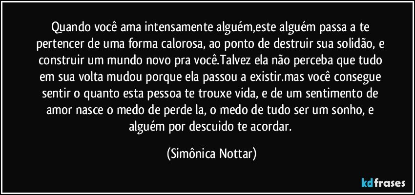 Quando você ama intensamente alguém,este alguém passa a te pertencer de uma forma calorosa, ao ponto de destruir sua solidão, e construir um mundo novo pra você.Talvez ela não perceba que tudo em sua volta mudou porque ela passou a existir.mas você consegue sentir o quanto esta pessoa te trouxe vida, e de um sentimento de amor nasce o medo de perde la, o medo de tudo ser um sonho, e alguém por descuido te acordar. (Simônica Nottar)