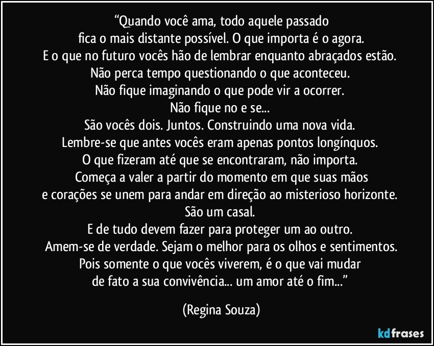 “Quando você ama, todo aquele passado
fica o mais distante possível. O que importa é o agora.
E o que no futuro vocês hão de lembrar enquanto abraçados estão. 
Não perca tempo questionando o que aconteceu. 
Não fique imaginando o que pode vir a ocorrer. 
Não fique no e se... 
São vocês dois. Juntos. Construindo uma nova vida. 
Lembre-se que antes vocês eram apenas pontos longínquos. 
O que fizeram até que se encontraram, não importa. 
Começa a valer a partir do momento em que suas mãos
e corações se unem para andar em direção ao misterioso horizonte. 
São um casal. 
E de tudo devem fazer para proteger um ao outro. 
Amem-se de verdade. Sejam o melhor para os olhos e sentimentos.
Pois somente o que vocês viverem, é o que vai mudar 
de fato a sua convivência... um amor até o fim...” (Regina Souza)