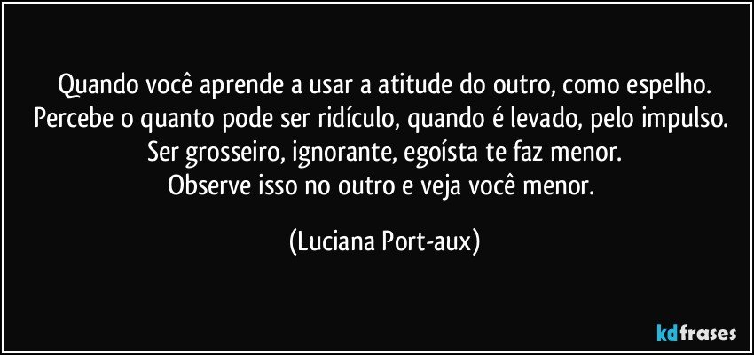 Quando você aprende a usar a atitude do outro, como espelho.
Percebe o quanto pode ser ridículo, quando   é levado, pelo impulso. Ser grosseiro, ignorante, egoísta te faz menor.
Observe isso no outro e veja você menor. (Luciana Port-aux)