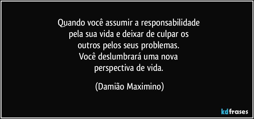 Quando você assumir a responsabilidade 
pela sua vida e deixar de culpar os 
outros pelos seus problemas. 
Você deslumbrará uma nova 
perspectiva de vida. (Damião Maximino)