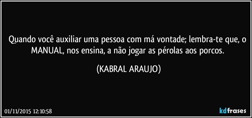 Quando você auxiliar uma pessoa com má vontade; lembra-te que, o MANUAL, nos ensina, a não jogar as pérolas aos porcos. (KABRAL ARAUJO)