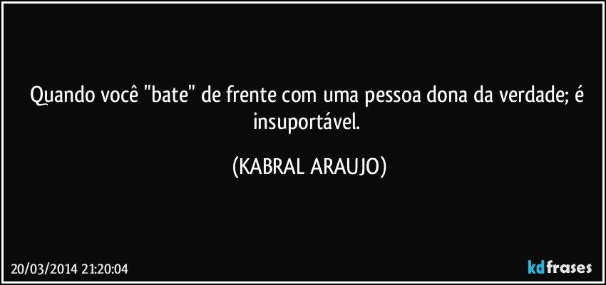 Quando você "bate" de frente com uma pessoa dona da verdade; é insuportável. (KABRAL ARAUJO)