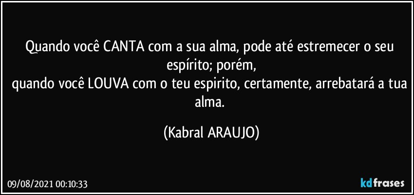 Quando você CANTA com a sua alma, pode até estremecer o seu espírito; porém,
quando você LOUVA com o teu espirito, certamente, arrebatará a tua alma. (KABRAL ARAUJO)