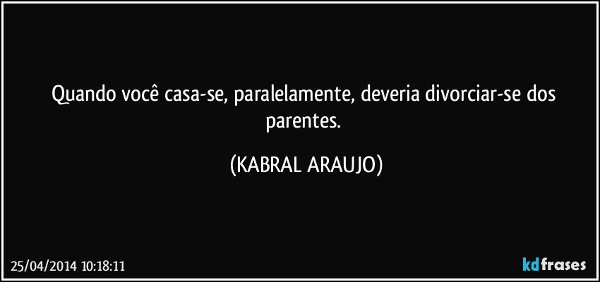 Quando você casa-se, paralelamente, deveria divorciar-se dos parentes. (KABRAL ARAUJO)