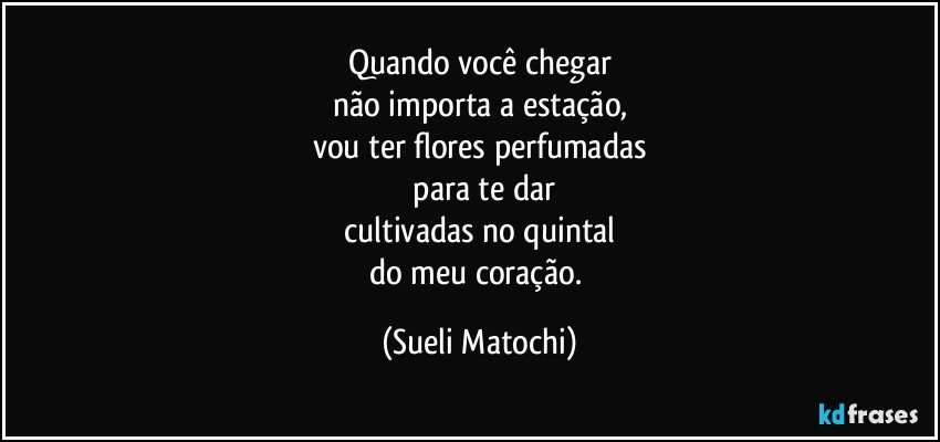 Quando você chegar
não importa a estação,
vou ter flores perfumadas
 para te dar
 cultivadas no quintal 
do meu coração. (Sueli Matochi)