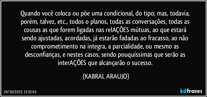 Quando você coloca ou põe uma condicional, do tipo; mas, todavia, porém, talvez, etc., todos o planos, todas as conversações, todas as cousas as que forem ligadas nas relAÇÕES mútuas, ao que estará sendo ajustadas, acordadas, já estarão fadadas ao fracasso, ao não comprometimento na integra, a parcialidade, ou mesmo as desconfianças, e nestes casos, sendo pouquíssimas que serão as  interAÇÕES que alcançarão o sucesso. (KABRAL ARAUJO)