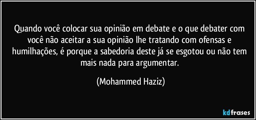 Quando você colocar sua opinião em debate e o que debater com você não aceitar a sua opinião lhe tratando com ofensas e humilhações, é porque a sabedoria deste já se esgotou ou não tem mais nada para argumentar. (Mohammed Haziz)