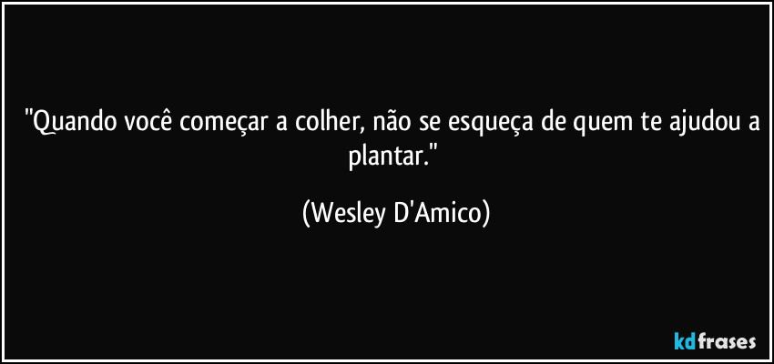 "Quando você começar a colher, não se esqueça de quem te ajudou a plantar." (Wesley D'Amico)