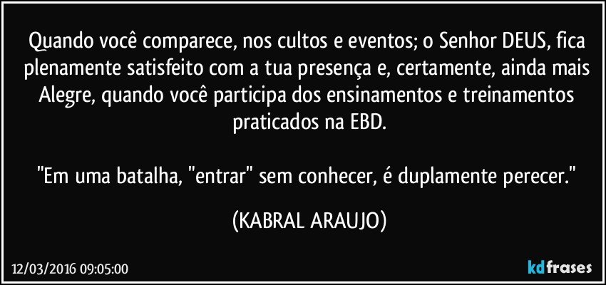 Quando você comparece, nos cultos e eventos; o Senhor DEUS, fica plenamente satisfeito com a tua presença e, certamente, ainda mais Alegre, quando você participa dos ensinamentos e treinamentos praticados na EBD.

"Em uma batalha, "entrar" sem conhecer, é duplamente perecer." (KABRAL ARAUJO)