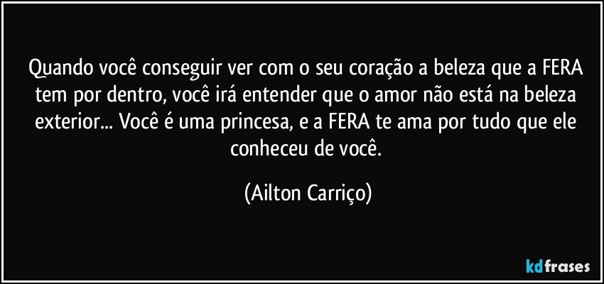 Quando você conseguir ver com o seu coração a beleza que a FERA tem por dentro, você irá entender que o amor não está na beleza exterior... Você é uma princesa, e a FERA te ama por tudo que ele conheceu de você. (Ailton Carriço)