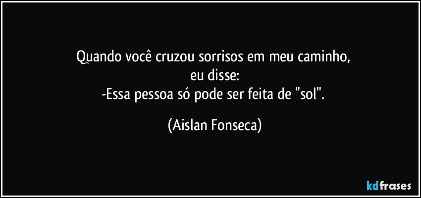 Quando você cruzou sorrisos em meu caminho, 
eu disse:
-Essa pessoa só pode ser feita de "sol". (Aislan Fonseca)