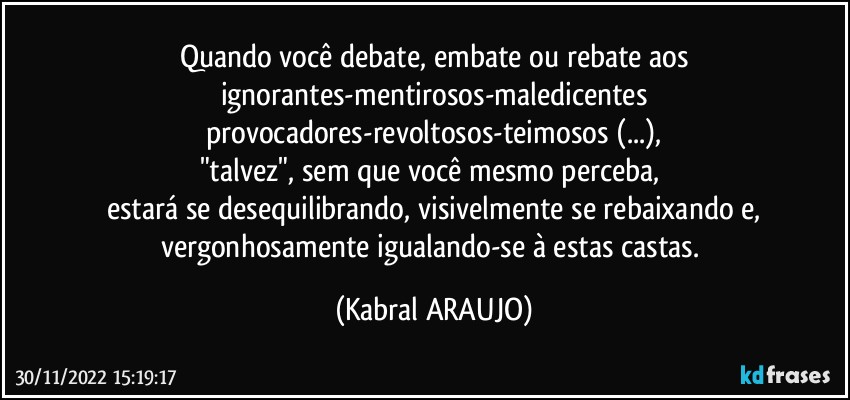 Quando você debate, embate ou rebate aos
ignorantes-mentirosos-maledicentes
provocadores-revoltosos-teimosos (...),
"talvez", sem que você mesmo perceba, 
estará se desequilibrando, visivelmente se rebaixando e,
vergonhosamente igualando-se à estas castas. (KABRAL ARAUJO)